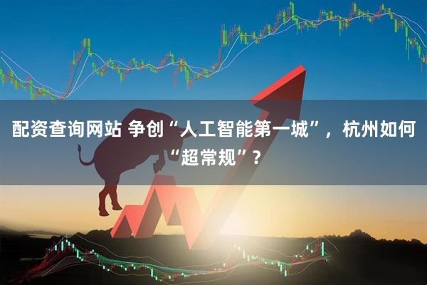 配资查询网站 争创“人工智能第一城”，杭州如何“超常规”？