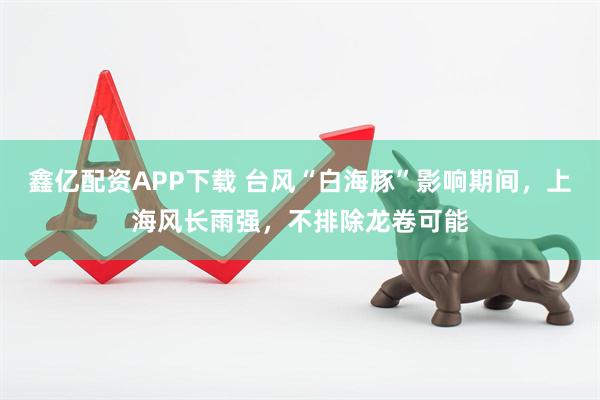 鑫亿配资APP下载 台风“白海豚”影响期间，上海风长雨强，不排除龙卷可能