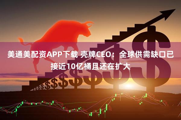 美通美配资APP下载 壳牌CEO：全球供需缺口已接近10亿桶且还在扩大