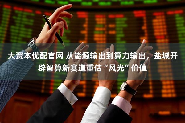 大资本优配官网 从能源输出到算力输出，盐城开辟智算新赛道重估“风光”价值