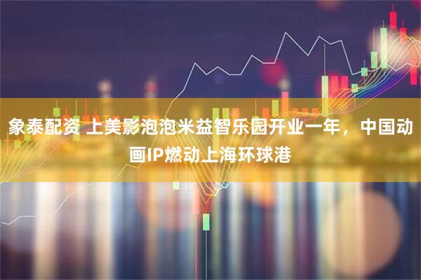 象泰配资 上美影泡泡米益智乐园开业一年，中国动画IP燃动上海环球港
