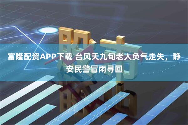 富隆配资APP下载 台风天九旬老人负气走失，静安民警冒雨寻回