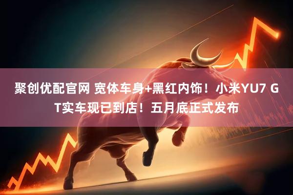 聚创优配官网 宽体车身+黑红内饰！小米YU7 GT实车现已到店！五月底正式发布