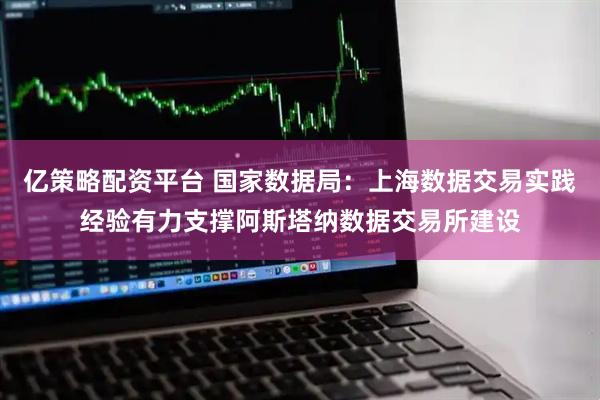 亿策略配资平台 国家数据局：上海数据交易实践经验有力支撑阿斯塔纳数据交易所建设